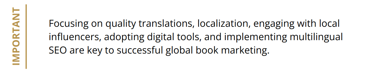 Important - Focusing on quality translations, localization, engaging with local influencers, adopting digital tools, and implementing multilingual SEO are key to successful global book marketing.